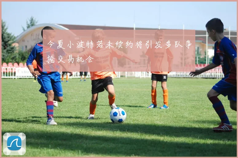 今夏小波特若未续约将引发多队争抢交易机会
