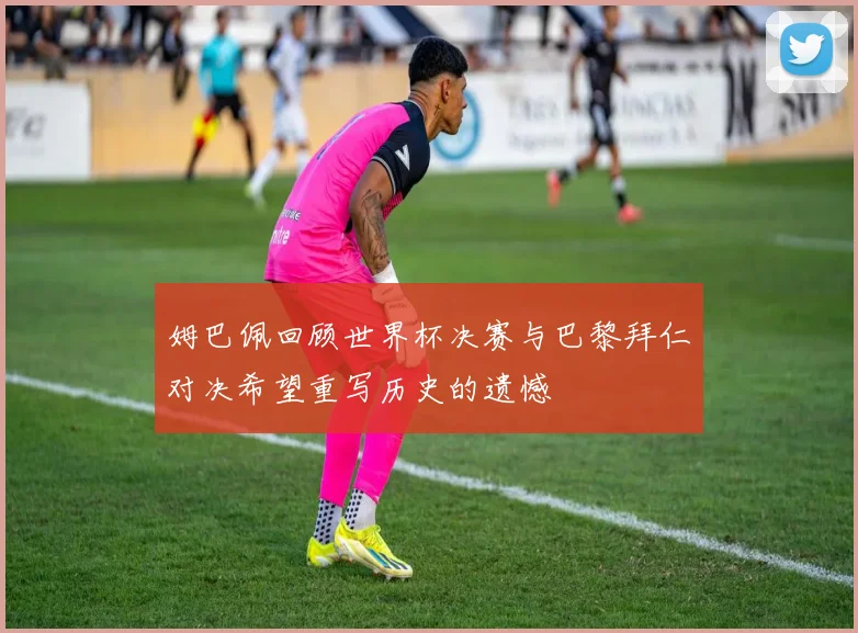 姆巴佩回顾世界杯决赛与巴黎拜仁对决希望重写历史的遗憾