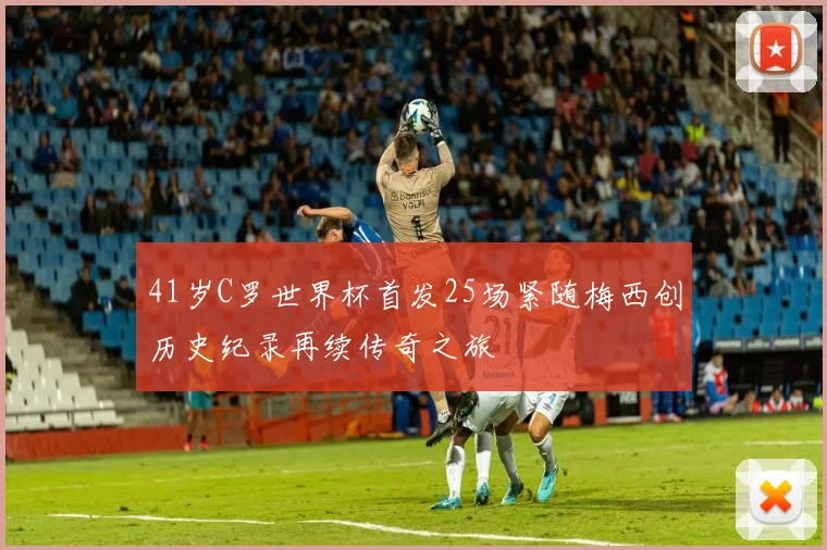 41岁C罗世界杯首发25场紧随梅西创历史纪录再续传奇之旅