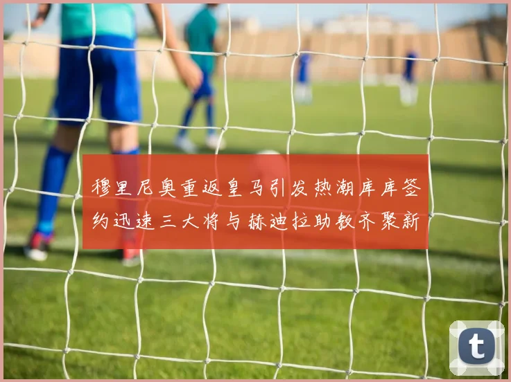 穆里尼奥重返皇马引发热潮库库签约迅速三大将与赫迪拉助教齐聚新阵容