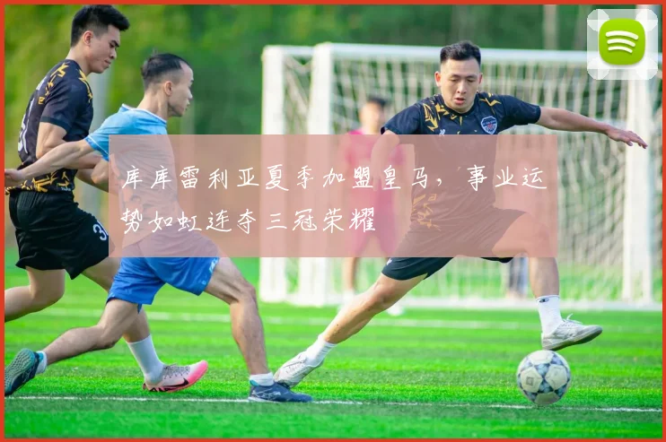库库雷利亚夏季加盟皇马，事业运势如虹连夺三冠荣耀