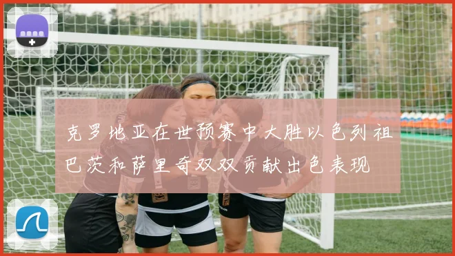 克罗地亚在世预赛中大胜以色列祖巴茨和萨里奇双双贡献出色表现