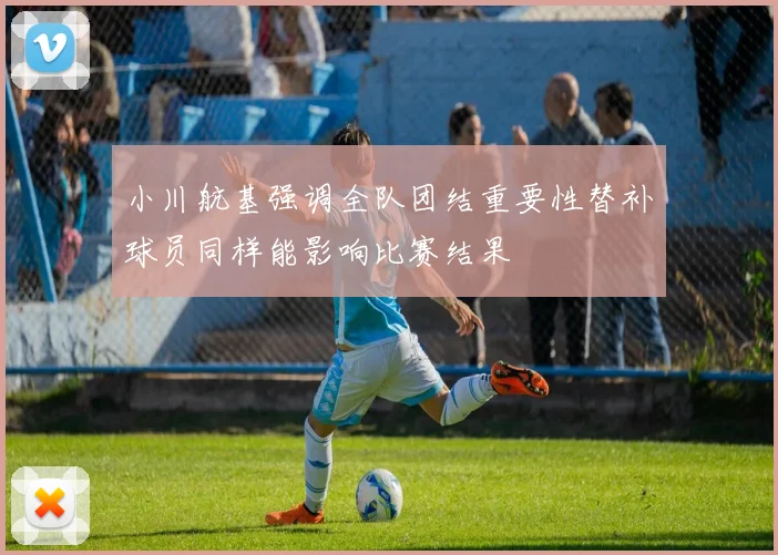 小川航基强调全队团结重要性替补球员同样能影响比赛结果