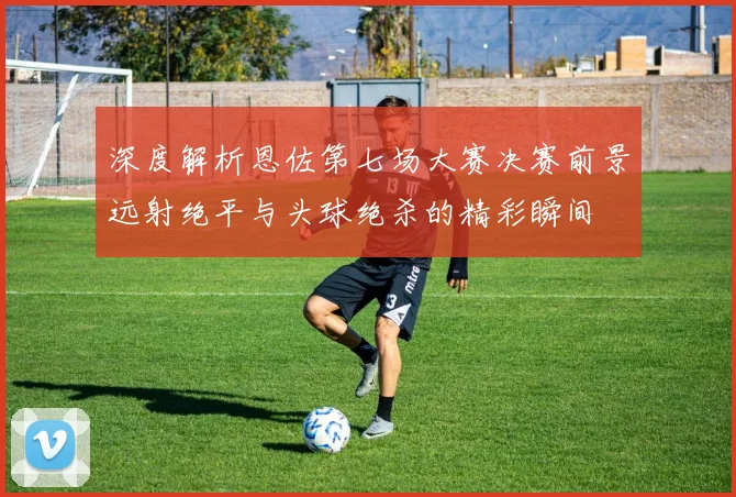 深度解析恩佐第七场大赛决赛前景远射绝平与头球绝杀的精彩瞬间