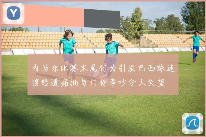 内马尔比赛末尾行为引发巴西球迷愤怒遭痛批与门将争吵令人失望