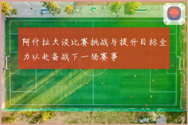 阿什拉夫谈比赛挑战与提升目标全力以赴备战下一场赛事