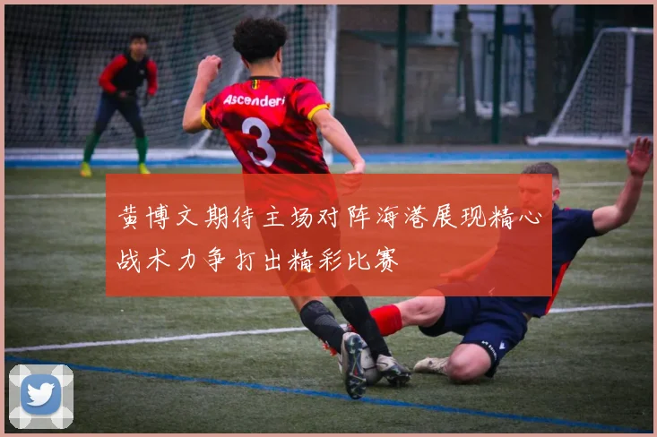 黄博文期待主场对阵海港展现精心战术力争打出精彩比赛