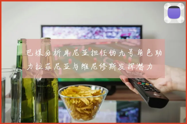 巴媒分析库尼亚担任伪九号角色助力拉菲尼亚与维尼修斯发挥潜力