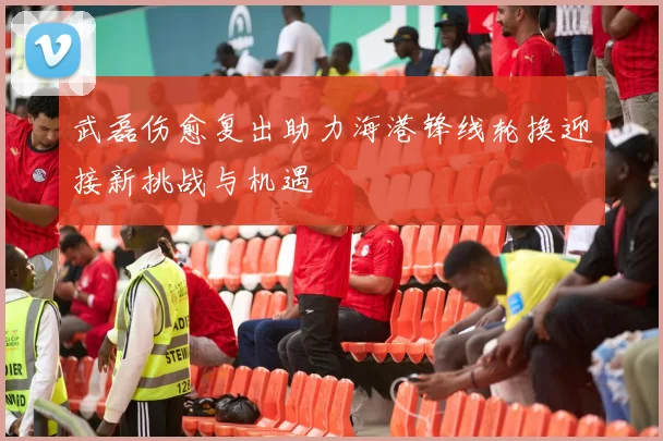 武磊伤愈复出助力海港锋线轮换迎接新挑战与机遇